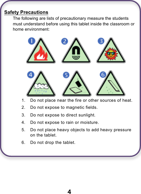                               4   Safety Precautions The following are lists of precautionary measure the students must understand before using this tablet inside the classroom or home environment:     1. Do not place near the fire or other sources of heat. 2. Do not expose to magnetic fields. 3. Do not expose to direct sunlight. 4. Do not expose to rain or moisture. 5. Do not place heavy objects to add heavy pressure on the tablet. 6. Do not drop the tablet.     