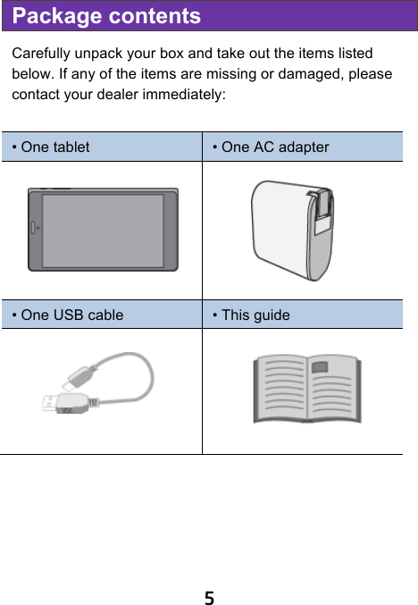                              5 Package contents Carefully unpack your box and take out the items listed below. If any of the items are missing or damaged, please contact your dealer immediately:    • One tablet • One AC adapter   • One USB cable • This guide                          