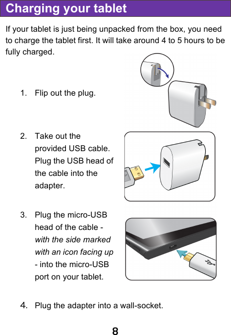                               8 Charging your tablet If your tablet is just being unpacked from the box, you need to charge the tablet first. It will take around 4 to 5 hours to be fully charged.       1. Flip out the plug.   2. Take out the provided USB cable. Plug the USB head of the cable into the adapter.  3. Plug the micro-USB head of the cable - with the side marked with an icon facing up - into the micro-USB port on your tablet.  4. Plug the adapter into a wall-socket.   