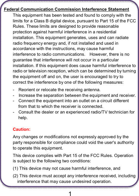                               1  Federal Communication Commission Interference Statement This equipment has been tested and found to comply with the limits for a Class B digital device, pursuant to Part 15 of the FCC Rules. These limits are designed to provide reasonable protection against harmful interference in a residential installation. This equipment generates, uses and can radiate radio frequency energy and, if not installed and used in accordance with the instructions, may cause harmful interference to radio communications.    However, there is no guarantee that interference will not occur in a particular installation. If this equipment does cause harmful interference to radio or television reception, which can be determined by turning the equipment off and on, the user is encouraged to try to correct the interference by one of the following measures: -    Reorient or relocate the receiving antenna. -    Increase the separation between the equipment and receiver. -    Connect the equipment into an outlet on a circuit different from that to which the receiver is connected. -    Consult the dealer or an experienced radio/TV technician for help.  Caution:   Any changes or modifications not expressly approved by the party responsible for compliance could void the user&apos;s authority to operate this equipment. This device complies with Part 15 of the FCC Rules. Operation is subject to the following two conditions:   (1) This device may not cause harmful interference, and (2) This device must accept any interference received, including interference that may cause undesired operation. 