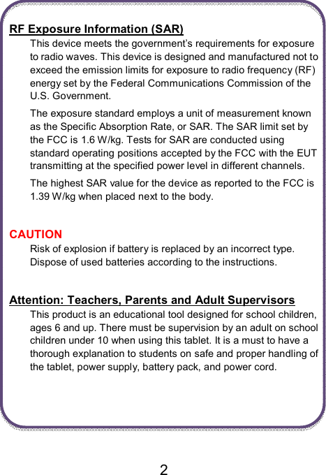                               2  RF Exposure Information (SAR) This device meets the government’s requirements for exposure to radio waves. This device is designed and manufactured not to exceed the emission limits for exposure to radio frequency (RF) energy set by the Federal Communications Commission of the U.S. Government. The exposure standard employs a unit of measurement known as the Specific Absorption Rate, or SAR. The SAR limit set by the FCC is 1.6 W/kg. Tests for SAR are conducted using standard operating positions accepted by the FCC with the EUT transmitting at the specified power level in different channels. The highest SAR value for the device as reported to the FCC is 1.39 W/kg when placed next to the body.  CAUTION Risk of explosion if battery is replaced by an incorrect type. Dispose of used batteries according to the instructions.  Attention: Teachers, Parents and Adult Supervisors This product is an educational tool designed for school children, ages 6 and up. There must be supervision by an adult on school children under 10 when using this tablet. It is a must to have a thorough explanation to students on safe and proper handling of the tablet, power supply, battery pack, and power cord.      