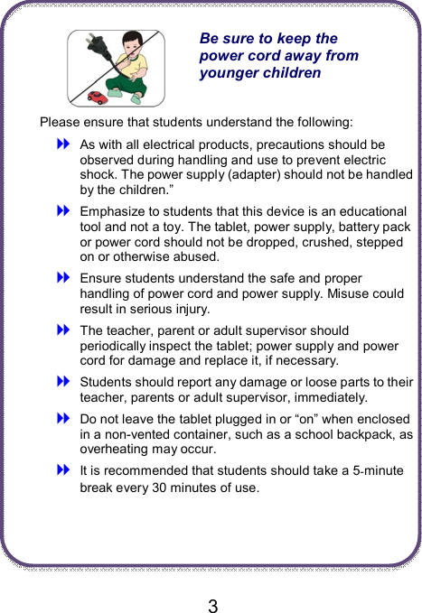                               3   Be sure to keep the power cord away from younger children Please ensure that students understand the following:  As with all electrical products, precautions should be observed during handling and use to prevent electric shock. The power supply (adapter) should not be handled by the children.”  Emphasize to students that this device is an educational tool and not a toy. The tablet, power supply, battery pack or power cord should not be dropped, crushed, stepped on or otherwise abused.  Ensure students understand the safe and proper handling of power cord and power supply. Misuse could result in serious injury.      The teacher, parent or adult supervisor should periodically inspect the tablet; power supply and power cord for damage and replace it, if necessary.  Students should report any damage or loose parts to their teacher, parents or adult supervisor, immediately.  Do not leave the tablet plugged in or “on” when enclosed in a non-vented container, such as a school backpack, as overheating may occur.  It is recommended that students should take a 5-minute break every 30 minutes of use.    