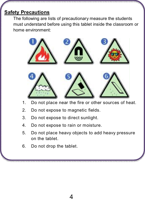                               4   Safety Precautions The following are lists of precautionary measure the students must understand before using this tablet inside the classroom or home environment:     1.  Do not place near the fire or other sources of heat. 2.  Do not expose to magnetic fields. 3.  Do not expose to direct sunlight. 4.  Do not expose to rain or moisture. 5.  Do not place heavy objects to add heavy pressure on the tablet. 6.  Do not drop the tablet.     