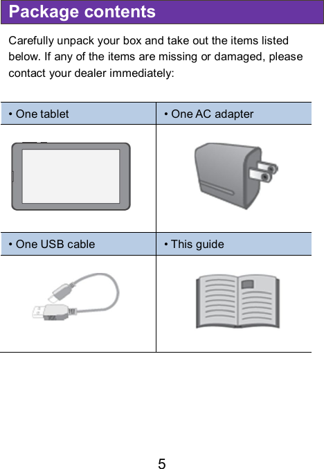                               5 Package contents Carefully unpack your box and take out the items listed below. If any of the items are missing or damaged, please contact your dealer immediately:    • One tablet  • One AC adapter   • One USB cable  • This guide                             