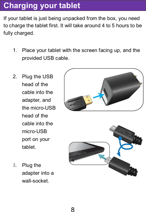                               8 Charging your tablet If your tablet is just being unpacked from the box, you need to charge the tablet first. It will take around 4 to 5 hours to be fully charged.      1.  Place your tablet with the screen facing up, and the provided USB cable.  2.  Plug the USB head of the cable into the adapter, and the micro-USB head of the cable into the micro-USB port on your tablet.  3.  Plug the adapter into a wall-socket.        