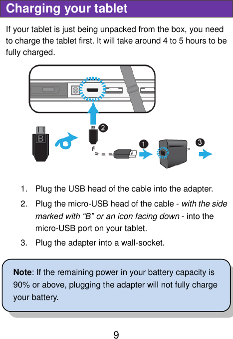                               9 Charging your tablet If your tablet is just being unpacked from the box, you need to charge the tablet first. It will take around 4 to 5 hours to be fully charged.      1.  Plug the USB head of the cable into the adapter. 2.  Plug the micro-USB head of the cable - with the side marked with “B” or an icon facing down - into the micro-USB port on your tablet. 3.  Plug the adapter into a wall-socket.  Note: If the remaining power in your battery capacity is 90% or above, plugging the adapter will not fully charge your battery.   