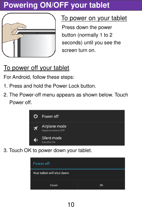                              10 Powering ON/OFF your tablet To power on your tablet Press down the power button (normally 1 to 2 seconds) until you see the screen turn on.     To power off your tablet For Android, follow these steps: 1. Press and hold the Power Lock button. 2. The Power-off menu appears as shown below. Touch Power off. 3. Touch OK to power down your tablet.  