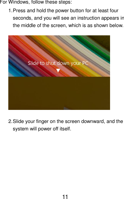                               11 For Windows, follow these steps: 1. Press and hold the power button for at least four seconds, and you will see an instruction appears in the middle of the screen, which is as shown below.  2. Slide your finger on the screen downward, and the system will power off itself.     