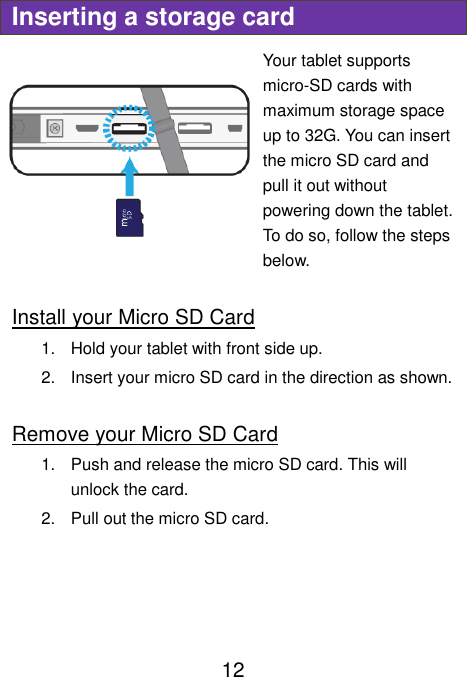                               12 Inserting a storage card Your tablet supports micro-SD cards with maximum storage space up to 32G. You can insert the micro SD card and pull it out without powering down the tablet. To do so, follow the steps below.  Install your Micro SD Card 1.  Hold your tablet with front side up. 2.  Insert your micro SD card in the direction as shown.  Remove your Micro SD Card 1.  Push and release the micro SD card. This will unlock the card. 2.  Pull out the micro SD card.     