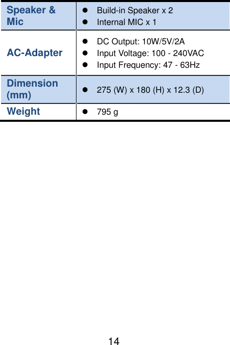                               14 Speaker &amp; Mic     Build-in Speaker x 2   Internal MIC x 1   AC-Adapter   DC Output: 10W/5V/2A   Input Voltage: 100 - 240VAC   Input Frequency: 47 - 63Hz Dimension (mm)   275 (W) x 180 (H) x 12.3 (D)   Weight  795 g   