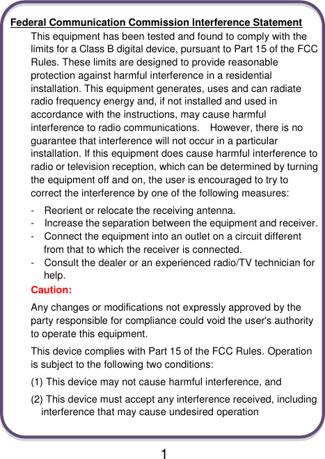                               1  Federal Communication Commission Interference Statement This equipment has been tested and found to comply with the limits for a Class B digital device, pursuant to Part 15 of the FCC Rules. These limits are designed to provide reasonable protection against harmful interference in a residential installation. This equipment generates, uses and can radiate radio frequency energy and, if not installed and used in accordance with the instructions, may cause harmful interference to radio communications.    However, there is no guarantee that interference will not occur in a particular installation. If this equipment does cause harmful interference to radio or television reception, which can be determined by turning the equipment off and on, the user is encouraged to try to correct the interference by one of the following measures: -    Reorient or relocate the receiving antenna. -  Increase the separation between the equipment and receiver. -  Connect the equipment into an outlet on a circuit different from that to which the receiver is connected. -  Consult the dealer or an experienced radio/TV technician for help. Caution:   Any changes or modifications not expressly approved by the party responsible for compliance could void the user&apos;s authority to operate this equipment. This device complies with Part 15 of the FCC Rules. Operation is subject to the following two conditions:   (1) This device may not cause harmful interference, and (2) This device must accept any interference received, including interference that may cause undesired operation  