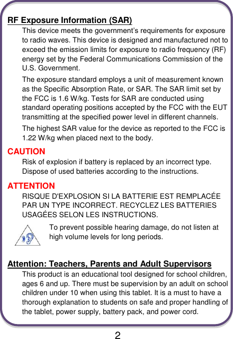                               2  RF Exposure Information (SAR) This device meets the government’s requirements for exposure to radio waves. This device is designed and manufactured not to exceed the emission limits for exposure to radio frequency (RF) energy set by the Federal Communications Commission of the U.S. Government. The exposure standard employs a unit of measurement known as the Specific Absorption Rate, or SAR. The SAR limit set by the FCC is 1.6 W/kg. Tests for SAR are conducted using standard operating positions accepted by the FCC with the EUT transmitting at the specified power level in different channels. The highest SAR value for the device as reported to the FCC is 1.22 W/kg when placed next to the body. CAUTION Risk of explosion if battery is replaced by an incorrect type. Dispose of used batteries according to the instructions. ATTENTION RISQUE D&apos;EXPLOSION SI LA BATTERIE EST REMPLACÉ E PAR UN TYPE INCORRECT. RECYCLEZ LES BATTERIES USAGÉ ES SELON LES INSTRUCTIONS. To prevent possible hearing damage, do not listen at high volume levels for long periods.  Attention: Teachers, Parents and Adult Supervisors This product is an educational tool designed for school children, ages 6 and up. There must be supervision by an adult on school children under 10 when using this tablet. It is a must to have a thorough explanation to students on safe and proper handling of the tablet, power supply, battery pack, and power cord. 