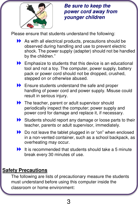                               3  Be sure to keep the power cord away from younger children Please ensure that students understand the following:  As with all electrical products, precautions should be observed during handling and use to prevent electric shock. The power supply (adapter) should not be handled by the children.”  Emphasize to students that this device is an educational tool and not a toy. The computer, power supply, battery pack or power cord should not be dropped, crushed, stepped on or otherwise abused.  Ensure students understand the safe and proper handling of power cord and power supply. Misuse could result in serious injury.      The teacher, parent or adult supervisor should periodically inspect the computer; power supply and power cord for damage and replace it, if necessary.  Students should report any damage or loose parts to their teacher, parents or adult supervisor, immediately.  Do not leave the tablet plugged in or “on” when enclosed in a non-vented container, such as a school backpack, as overheating may occur.  It is recommended that students should take a 5 minute break every 30 minutes of use.  Safety Precautions The following are lists of precautionary measure the students must understand before using this computer inside the classroom or home environment:  