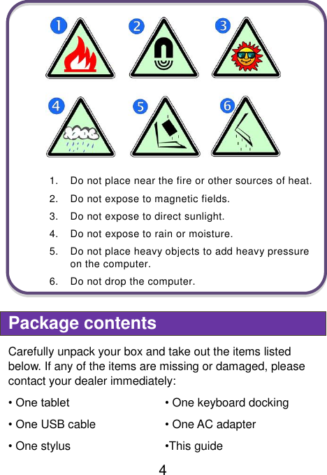                               4    1.  Do not place near the fire or other sources of heat. 2.  Do not expose to magnetic fields. 3.  Do not expose to direct sunlight. 4.  Do not expose to rain or moisture. 5.  Do not place heavy objects to add heavy pressure on the computer. 6.  Do not drop the computer.  Package contents Carefully unpack your box and take out the items listed below. If any of the items are missing or damaged, please contact your dealer immediately:   • One tablet • One keyboard docking • One USB cable • One AC adapter • One stylus   •This guide 