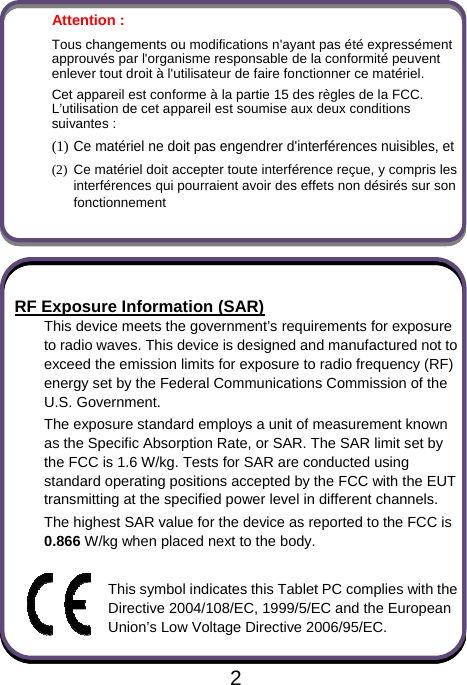                               2Attention :   Tous changements ou modifications n&apos;ayant pas été expressément approuvés par l&apos;organisme responsable de la conformité peuvent enlever tout droit à l&apos;utilisateur de faire fonctionner ce matériel. Cet appareil est conforme à la partie 15 des règles de la FCC. L’utilisation de cet appareil est soumise aux deux conditions suivantes :   (1) Ce matériel ne doit pas engendrer d&apos;interférences nuisibles, et (2)  Ce matériel doit accepter toute interférence reçue, y compris les interférences qui pourraient avoir des effets non désirés sur son fonctionnement    RF Exposure Information (SAR) This device meets the government’s requirements for exposure to radio waves. This device is designed and manufactured not to exceed the emission limits for exposure to radio frequency (RF) energy set by the Federal Communications Commission of the U.S. Government. The exposure standard employs a unit of measurement known as the Specific Absorption Rate, or SAR. The SAR limit set by the FCC is 1.6 W/kg. Tests for SAR are conducted using standard operating positions accepted by the FCC with the EUT transmitting at the specified power level in different channels. The highest SAR value for the device as reported to the FCC is 0.866 W/kg when placed next to the body.  This symbol indicates this Tablet PC complies with the Directive 2004/108/EC, 1999/5/EC and the European Union’s Low Voltage Directive 2006/95/EC.  
