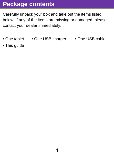                               4  Package contents Carefully unpack your box and take out the items listed below. If any of the items are missing or damaged, please contact your dealer immediately:    • One tablet  • One USB charger        • One USB cable • This guide 