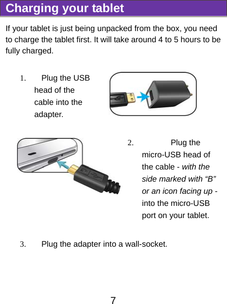                               7 Charging your tablet If your tablet is just being unpacked from the box, you need to charge the tablet first. It will take around 4 to 5 hours to be fully charged.     1.  Plug the USB head of the cable into the adapter.   2.  Plug the micro-USB head of the cable - with the side marked with “B” or an icon facing up - into the micro-USB port on your tablet.  3.  Plug the adapter into a wall-socket. 