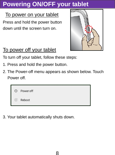                              8 Powering ON/OFF your tablet  To power on your tablet Press and hold the power button down until the screen turn on.    To power off your tablet To turn off your tablet, follow these steps: 1. Press and hold the power button. 2. The Power-off menu appears as shown below. Touch Power off.  3. Your tablet automatically shuts down. 