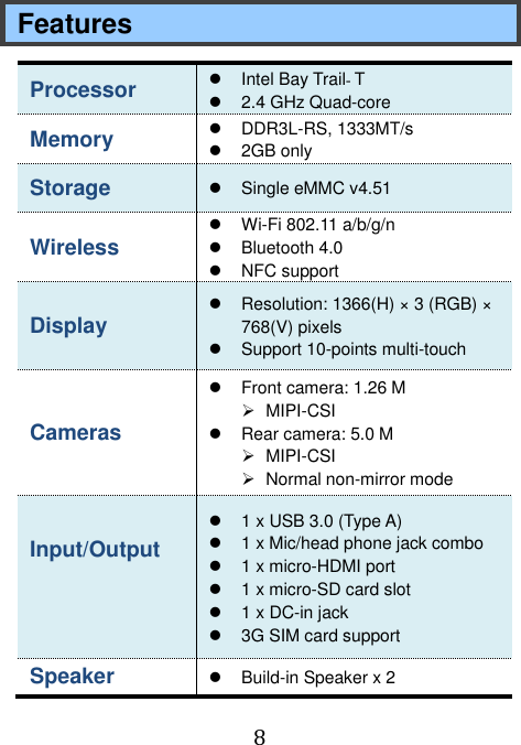  8 Features Processor   Intel Bay Trail‐T   2.4 GHz Quad-core Memory   DDR3L-RS, 1333MT/s   2GB only Storage  Single eMMC v4.51 Wireless    Wi-Fi 802.11 a/b/g/n   Bluetooth 4.0   NFC support Display   Resolution: 1366(H) × 3 (RGB) × 768(V) pixels     Support 10-points multi-touch Cameras     Front camera: 1.26 M   MIPI-CSI   Rear camera: 5.0 M   MIPI-CSI   Normal non-mirror mode Input/Output      1 x USB 3.0 (Type A)   1 x Mic/head phone jack combo     1 x micro-HDMI port   1 x micro-SD card slot     1 x DC-in jack  3G SIM card support Speaker    Build-in Speaker x 2  