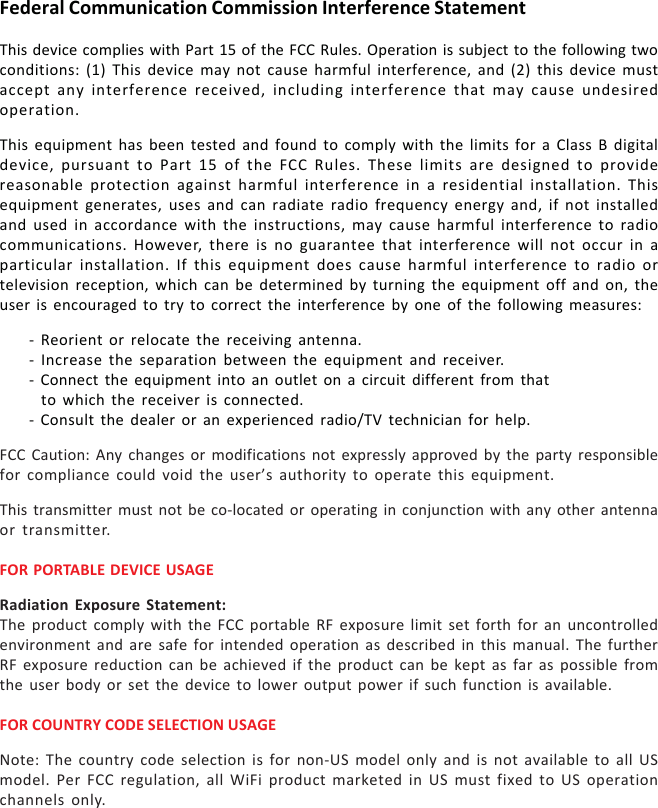 Federal Communication Commission Interference StatementThis device complies with Part 15 of the FCC Rules. Operation is subject to the following twoconditions: (1) This device may not cause harmful interference, and (2) this device mustaccept any interference received, including interference that may cause undesiredoperation.This equipment has been tested and found to comply with the limits for a Class B digitaldevice, pursuant to Part 15 of the FCC Rules. These limits are designed to providereasonable protection against harmful interference in a residential installation. Thisequipment generates, uses and can radiate radio frequency energy and, if not installedand used in accordance with the instructions, may cause harmful interference to radiocommunications. However, there is no guarantee that interference will not occur in aparticular installation. If this equipment does cause harmful interference to radio ortelevision reception, which can be determined by turning the equipment off and on, theuser is encouraged to try to correct the interference by one of the following measures:- Reorient or relocate the receiving antenna.- Increase the separation between the equipment and receiver.- Connect the equipment into an outlet on a circuit different from thatto which the receiver is connected.- Consult the dealer or an experienced radio/TV technician for help.FCC Caution: Any changes or modifications not expressly approved by the party responsiblefor compliance could void the user’s authority to operate this equipment.This transmitter must not be co-located or operating in conjunction with any other antennaor transmitter.FOR PORTABLE DEVICE USAGERadiation Exposure Statement:The product comply with the FCC portable RF exposure limit set forth for an uncontrolledenvironment and are safe for intended operation as described in this manual. The furtherRF exposure reduction can be achieved if the product can be kept as far as possible fromthe user body or set the device to lower output power if such function is available.FOR COUNTRY CODE SELECTION USAGENote: The country code selection is for non-US model only and is not available to all USmodel. Per FCC regulation, all WiFi product marketed in US must fixed to US operationchannels only.
