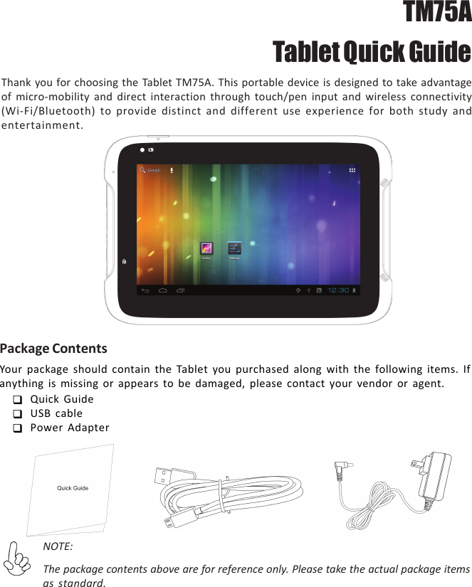 Thank you for choosing the Tablet TM75A. This portable device is designed to take advantageof micro-mobility and direct interaction through touch/pen input and wireless connectivity(Wi-Fi/Bluetooth) to provide distinct and different use experience for both study andentertainment.Package ContentsYour package should contain the Tablet you purchased along with the following items. Ifanything is missing or appears to be damaged, please contact your vendor or agent.Quick GuideUSB cablePower AdapterNOTE:The package contents above are for reference only. Please take the actual package itemsas standard.TM75A Tablet Quick Guide