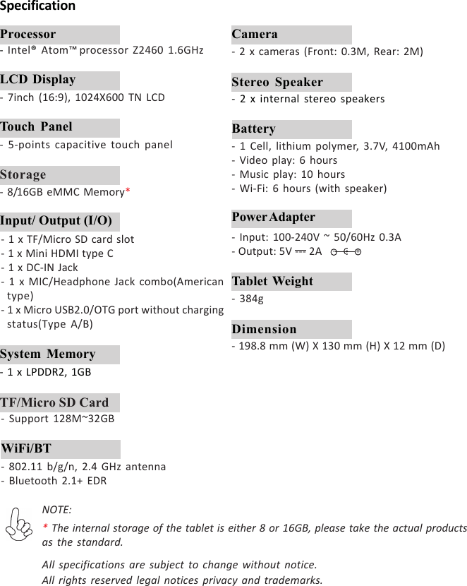 SpecificationProcessor- Intel® Atom™ processor Z2460 1.6GHzLCD Display- 7inch (16:9), 1024X600 TN LCDStorage- 8/16GB eMMC Memory*System Memory- 1 x LPDDR2, 1GBTF/Micro SD Card- Support 128M~32GB- 1 Cell, lithium polymer, 3.7V, 4100mAh- Video play: 6 hours- Music play: 10 hours- Wi-Fi: 6 hours (with speaker)Battery- 802.11 b/g/n, 2.4 GHz antenna- Bluetooth 2.1+ EDRWiFi/BT- 2 x cameras (Front: 0.3M, Rear: 2M)Camera- 2 x internal stereo speakersStereo Speaker- 384gTablet Weight- 198.8 mm (W) X 130 mm (H) X 12 mm (D)DimensionTouch Panel- 5-points capacitive touch panelNOTE:* The internal storage of the tablet is either 8 or 16GB, please take the actual productsas the standard.All specifications are subject to change without notice.All rights reserved legal notices privacy and trademarks.- 1 x TF/Micro SD card slot- 1 x Mini HDMI type C- 1 x DC-IN Jack- 1 x MIC/Headphone Jack combo(Americantype)- 1 x Micro USB2.0/OTG port without chargingstatus(Type A/B)Input/ Output (I/O)- Input: 100-240V ~ 50/60Hz 0.3A- Output: 5V --- 2APower Adapter+-