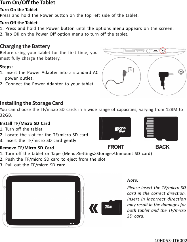 Install TF/Micro SD Card1. Turn off the tablet2. Locate the slot for the TF/micro SD card3. Insert the TF/micro SD card gentlyRemove TF/Micro SD Card1. Turn off the tablet or Tape (Menu&gt;Settings&gt;Storage&gt;Unmount SD card)2. Push the TF/micro SD card to eject from the slot3. Pull out the TF/micro SD cardNote:Please insert the TF/micro SDcard in the correct direction.Insert in incorrect directionmay result in the damages forboth tablet and the TF/microSD card.Installing the Storage CardYou can choose the TF/micro SD cards in a wide range of capacities, varying from 128M to32GB.FRONT BACKCharging the BatteryBefore using your tablet for the first time, youmust fully charge the battery.Turn On/Off the TabletTurn On the TabletPress and hold the Power button on the top left side of the tablet.Turn Off the Tablet1. Press and hold the Power button until the options menu appears on the screen.2. Tap OK on the Power Off option menu to turn off the tablet.Steps:1. Insert the Power Adapter into a standard ACpower outlet.2. Connect the Power Adapter to your tablet.40H053-JT6002
