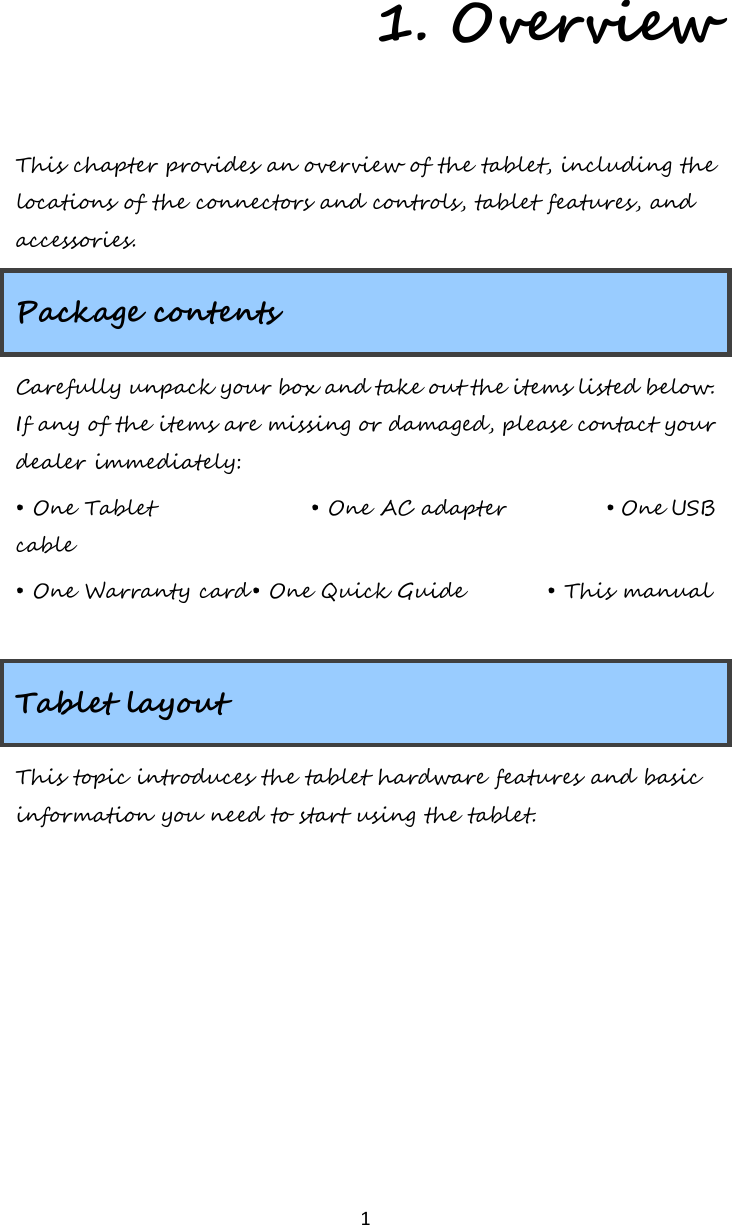   1 1. Overview This chapter provides an overview of the tablet, including the locations of the connectors and controls, tablet features, and accessories. Package contents Carefully unpack your box and take out the items listed below. If any of the items are missing or damaged, please contact your dealer immediately:  • One Tablet   • One AC adapter    • One USB cable  • One Warranty card • One Quick Guide     • This manual   Tablet layout This topic introduces the tablet hardware features and basic information you need to start using the tablet.    