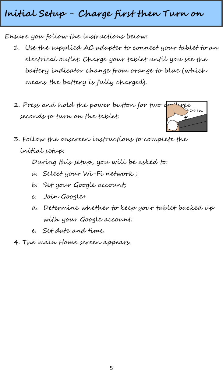   5  Initial Setup - Charge first then Turn on Ensure you follow the instructions below:  1. Use the supplied AC adapter to connect your tablet to an electrical outlet. Charge your tablet until you see the battery indicator change from orange to blue (which means the battery is fully charged).     2. Press and hold the power button for two or three    seconds to turn on the tablet.    3. Follow the onscreen instructions to complete the     initial setup.  During this setup, you will be asked to: a. Select your Wi-Fi network ; b. Set your Google account; c. Join Google+ d. Determine whether to keep your tablet backed up with your Google account.  e. Set date and time.    4. The main Home screen appears.    2~3 Sec.