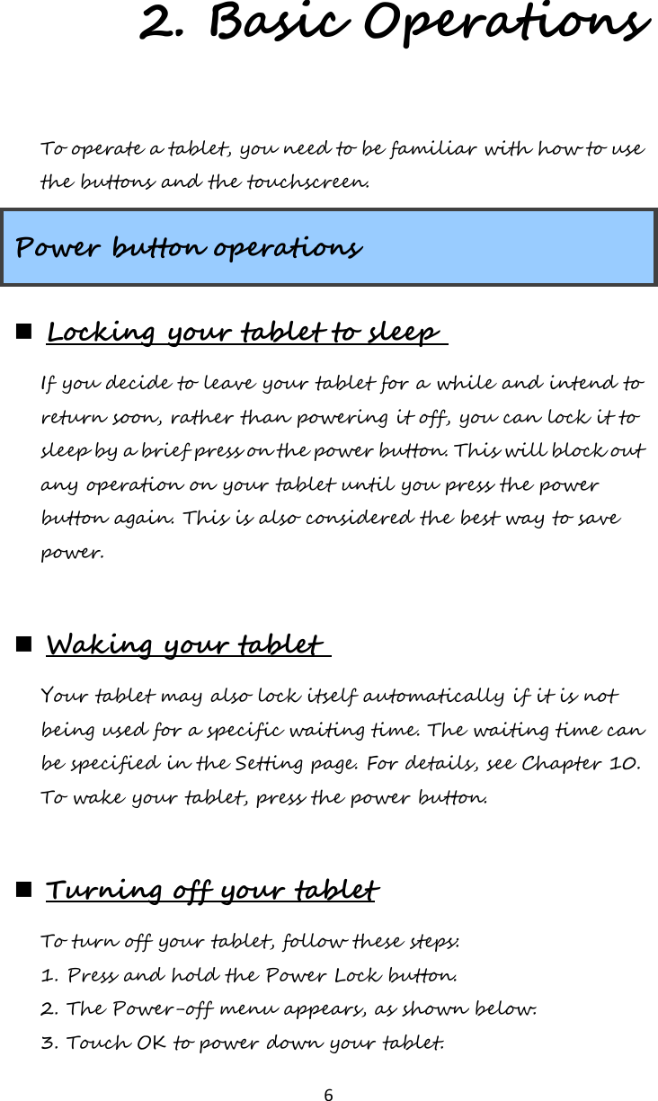   6 2. Basic Operations To operate a tablet, you need to be familiar with how to use the buttons and the touchscreen. Power button operations  Locking your tablet to sleep  If you decide to leave your tablet for a while and intend to return soon, rather than powering it off, you can lock it to sleep by a brief press on the power button. This will block out any operation on your tablet until you press the power button again. This is also considered the best way to save power.    Waking your tablet  Your tablet may also lock itself automatically if it is not being used for a specific waiting time. The waiting time can be specified in the Setting page. For details, see Chapter 10. To wake your tablet, press the power button.      Turning off your tablet To turn off your tablet, follow these steps: 1. Press and hold the Power Lock button. 2. The Power-off menu appears, as shown below. 3. Touch OK to power down your tablet. 