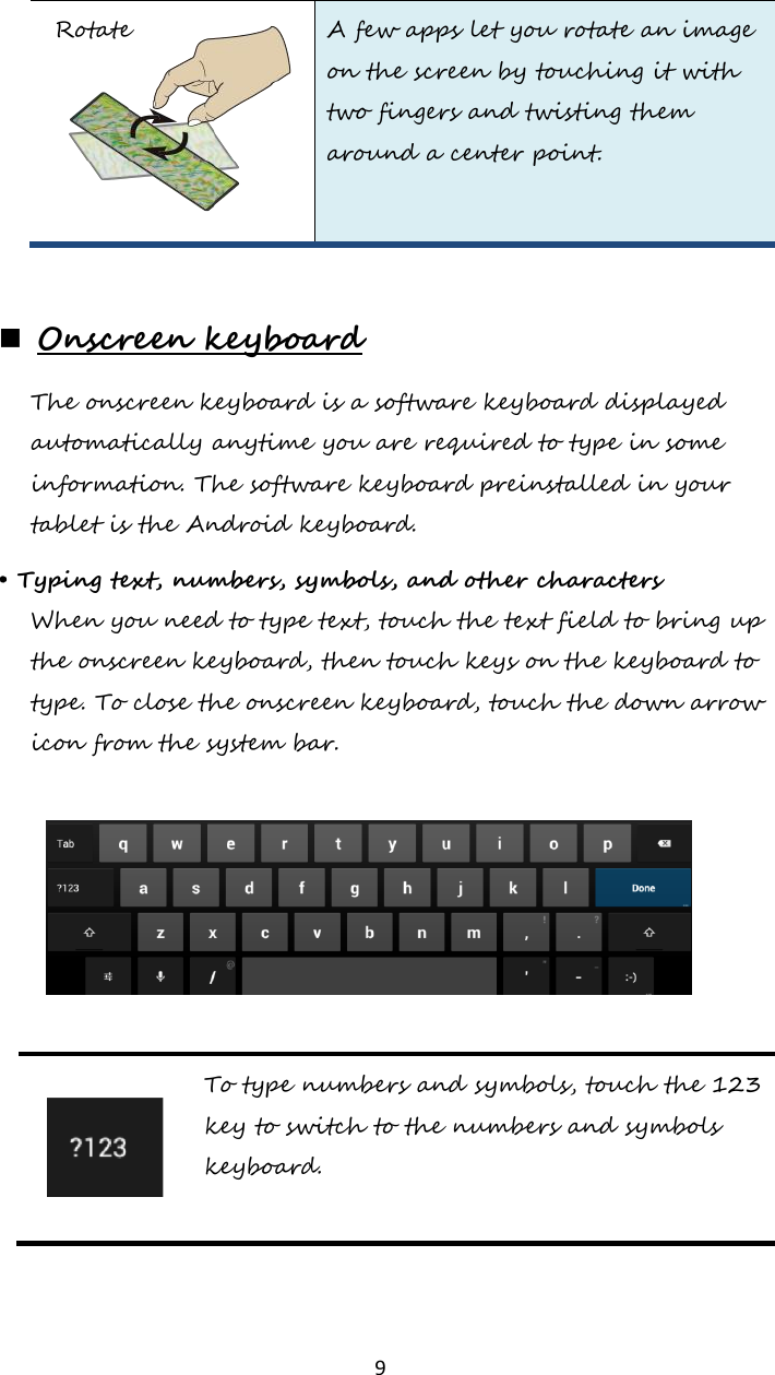   9 Rotate A few apps let you rotate an image on the screen by touching it with two fingers and twisting them around a center point.    Onscreen keyboard The onscreen keyboard is a software keyboard displayed automatically anytime you are required to type in some information. The software keyboard preinstalled in your tablet is the Android keyboard.  • Typing text, numbers, symbols, and other characters When you need to type text, touch the text field to bring up the onscreen keyboard, then touch keys on the keyboard to type. To close the onscreen keyboard, touch the down arrow icon from the system bar.     To type numbers and symbols, touch the 123 key to switch to the numbers and symbols keyboard.  