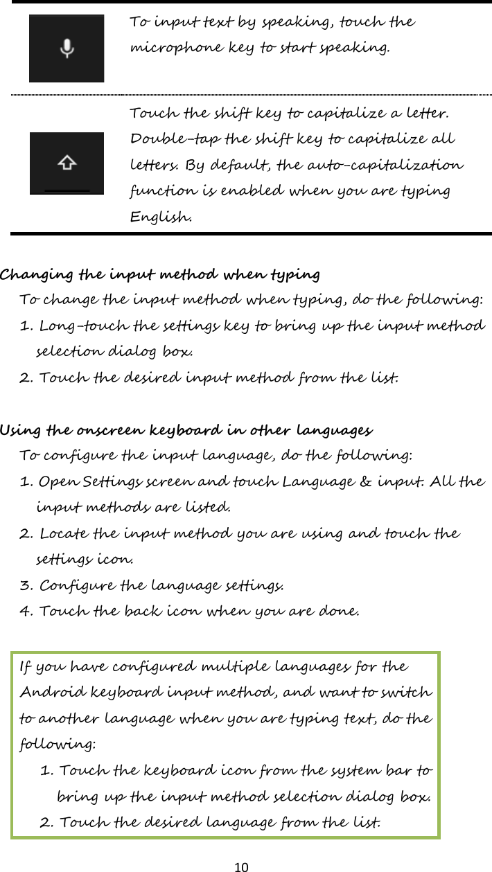  10  To input text by speaking, touch the microphone key to start speaking.   Touch the shift key to capitalize a letter. Double-tap the shift key to capitalize all letters. By default, the auto-capitalization function is enabled when you are typing English.  Changing the input method when typing To change the input method when typing, do the following: 1. Long-touch the settings key to bring up the input method selection dialog box. 2. Touch the desired input method from the list.  Using the onscreen keyboard in other languages To configure the input language, do the following: 1. Open Settings screen and touch Language &amp; input. All the input methods are listed. 2. Locate the input method you are using and touch the settings icon. 3. Configure the language settings. 4. Touch the back icon when you are done.  If you have configured multiple languages for the Android keyboard input method, and want to switch to another language when you are typing text, do the following: 1. Touch the keyboard icon from the system bar to bring up the input method selection dialog box. 2. Touch the desired language from the list.  