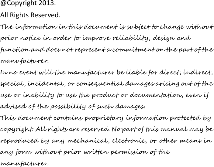                 @Copyright 2013.   All Rights Reserved. The information in this document is subject to change without prior notice in order to improve reliability, design and function and does not represent a commitment on the part of the manufacturer. In no event will the manufacturer be liable for direct, indirect, special, incidental, or consequential damages arising out of the use or inability to use the product or documentation, even if advised of the possibility of such damages. This document contains proprietary information protected by copyright. All rights are reserved. No part of this manual may be reproduced by any mechanical, electronic, or other means in any form without prior written permission of the manufacturer. 