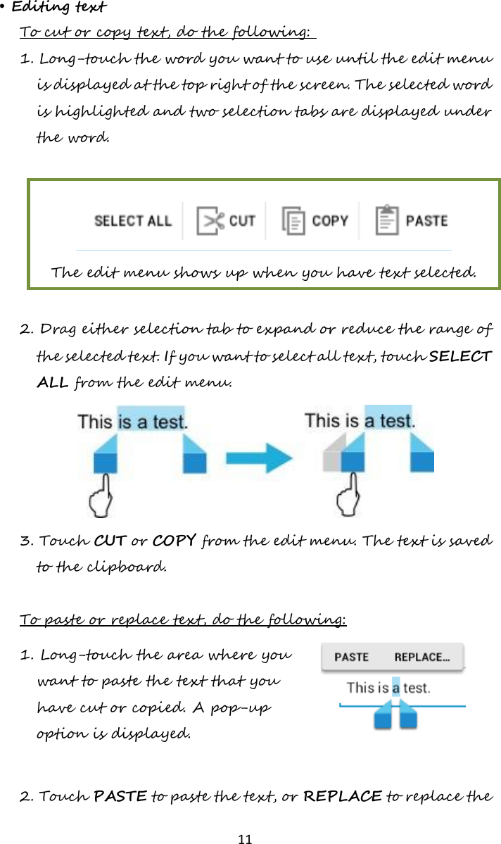   11  • Editing text To cut or copy text, do the following:  1. Long-touch the word you want to use until the edit menu is displayed at the top right of the screen. The selected word is highlighted and two selection tabs are displayed under the word.   The edit menu shows up when you have text selected.  2. Drag either selection tab to expand or reduce the range of the selected text. If you want to select all text, touch SELECT ALL from the edit menu.  3. Touch CUT or COPY from the edit menu. The text is saved to the clipboard.  To paste or replace text, do the following: 1. Long-touch the area where you want to paste the text that you have cut or copied. A pop-up option is displayed.   2. Touch PASTE to paste the text, or REPLACE to replace the 