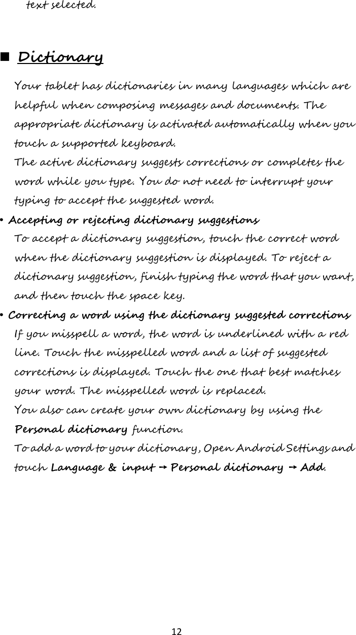   12 text selected.   Dictionary Your tablet has dictionaries in many languages which are helpful when composing messages and documents. The appropriate dictionary is activated automatically when you touch a supported keyboard. The active dictionary suggests corrections or completes the word while you type. You do not need to interrupt your typing to accept the suggested word. • Accepting or rejecting dictionary suggestions To accept a dictionary suggestion, touch the correct word when the dictionary suggestion is displayed. To reject a dictionary suggestion, finish typing the word that you want, and then touch the space key. • Correcting a word using the dictionary suggested corrections If you misspell a word, the word is underlined with a red line. Touch the misspelled word and a list of suggested corrections is displayed. Touch the one that best matches your word. The misspelled word is replaced. You also can create your own dictionary by using the Personal dictionary function. To add a word to your dictionary, Open Android Settings and touch Language &amp; input ➙ Personal dictionary ➙ Add.    