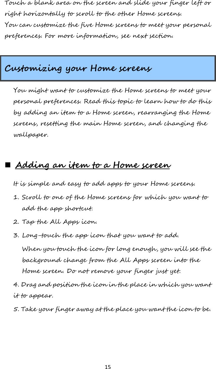   15 Touch a blank area on the screen and slide your finger left or right horizontally to scroll to the other Home screens. You can customize the five Home screens to meet your personal preferences. For more information, see next section.  Customizing your Home screens You might want to customize the Home screens to meet your personal preferences. Read this topic to learn how to do this by adding an item to a Home screen, rearranging the Home screens, resetting the main Home screen, and changing the wallpaper.   Adding an item to a Home screen It is simple and easy to add apps to your Home screens.  1. Scroll to one of the Home screens for which you want to add the app shortcut.  2. Tap the All Apps icon. 3. Long-touch the app icon that you want to add.  When you touch the icon for long enough, you will see the background change from the All Apps screen into the Home screen. Do not remove your finger just yet. 4. Drag and position the icon in the place in which you want it to appear. 5. Take your finger away at the place you want the icon to be.    