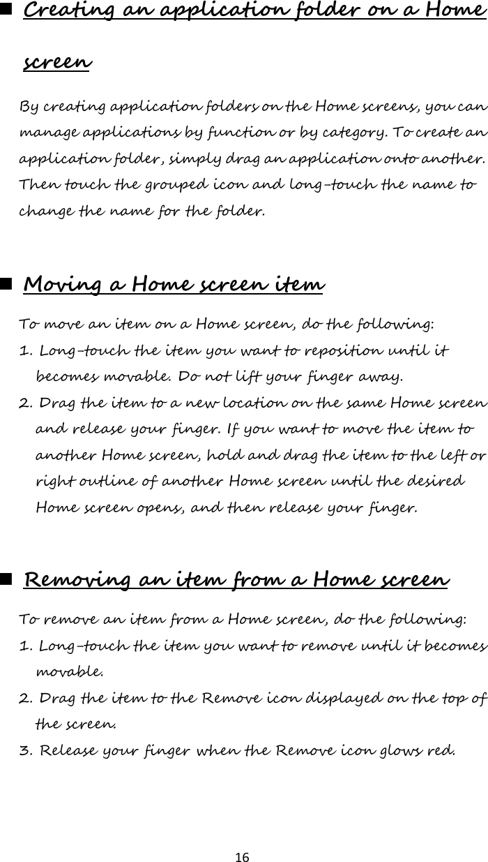   16  Creating an application folder on a Home screen By creating application folders on the Home screens, you can manage applications by function or by category. To create an application folder, simply drag an application onto another. Then touch the grouped icon and long-touch the name to change the name for the folder.   Moving a Home screen item To move an item on a Home screen, do the following: 1. Long-touch the item you want to reposition until it becomes movable. Do not lift your finger away. 2. Drag the item to a new location on the same Home screen and release your finger. If you want to move the item to another Home screen, hold and drag the item to the left or right outline of another Home screen until the desired Home screen opens, and then release your finger.   Removing an item from a Home screen To remove an item from a Home screen, do the following: 1. Long-touch the item you want to remove until it becomes movable. 2. Drag the item to the Remove icon displayed on the top of the screen. 3. Release your finger when the Remove icon glows red.  