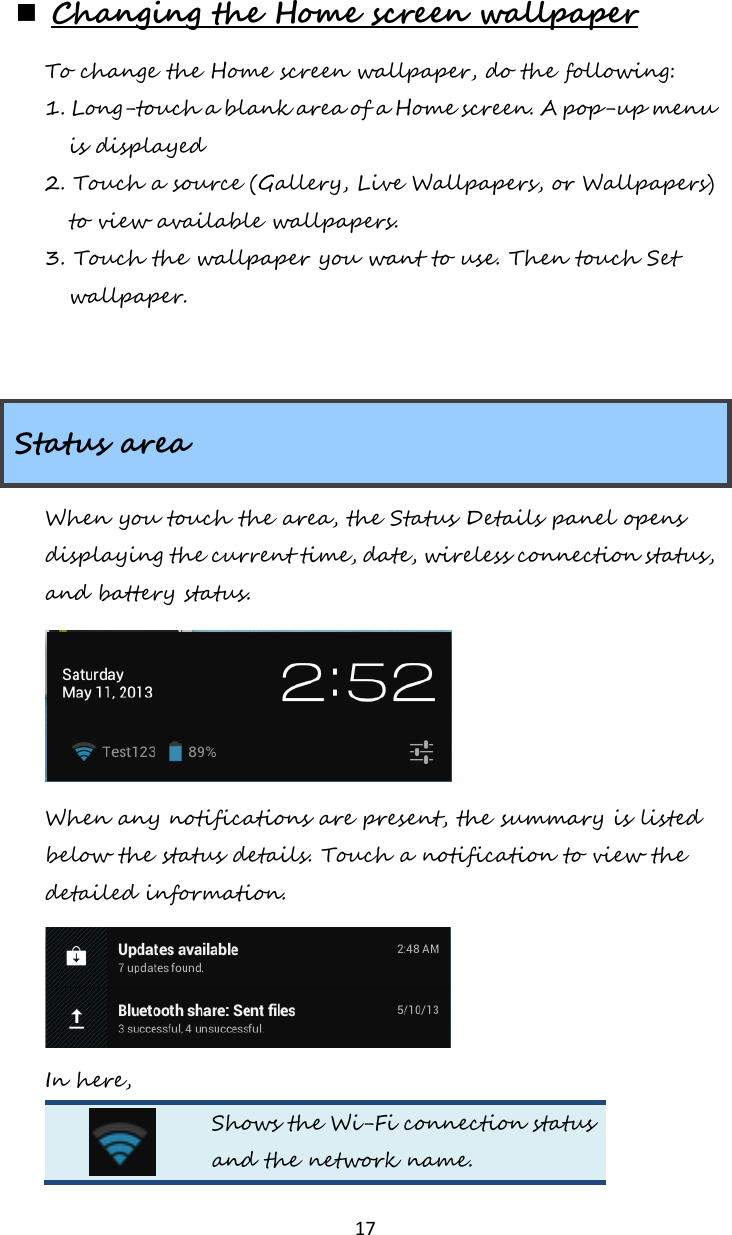   17  Changing the Home screen wallpaper To change the Home screen wallpaper, do the following: 1. Long-touch a blank area of a Home screen. A pop-up menu is displayed 2. Touch a source (Gallery, Live Wallpapers, or Wallpapers) to view available wallpapers. 3. Touch the wallpaper you want to use. Then touch Set wallpaper.   Status area When you touch the area, the Status Details panel opens displaying the current time, date, wireless connection status, and battery status.  When any notifications are present, the summary is listed below the status details. Touch a notification to view the detailed information.  In here,  Shows the Wi-Fi connection status and the network name. 