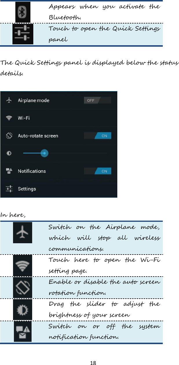   18  Appears  when  you  activate  the Bluetooth.   Touch to open the Quick Settings panel  The Quick Settings panel is displayed below the status details.     In here,  Switch  on  the  Airplane  mode, which  will  stop  all  wireless communications.  Touch  here  to  open  the  Wi-Fi setting page.  Enable or disable the auto screen rotation function.     Drag  the  slider  to  adjust  the brightness of your screen  Switch  on  or  off  the  system notification function.  