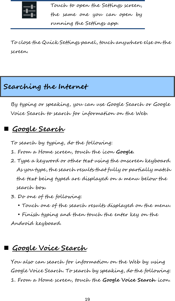   19  Touch to open the Settings screen, the  same  one  you  can  open  by running the Settings app.  To close the Quick Settings panel, touch anywhere else on the screen.   Searching the Internet By typing or speaking, you can use Google Search or Google Voice Search to search for information on the Web.  Google Search To search by typing, do the following: 1. From a Home screen, touch the icon Google. 2. Type a keyword or other text using the onscreen keyboard. As you type, the search results that fully or partially match the text being typed are displayed on a menu below the search box. 3. Do one of the following: • Touch one of the search results displayed on the menu. • Finish typing and then touch the enter key on the Android keyboard.   Google Voice Search You also can search for information on the Web by using Google Voice Search. To search by speaking, do the following: 1. From a Home screen, touch the Google Voice Search icon. 