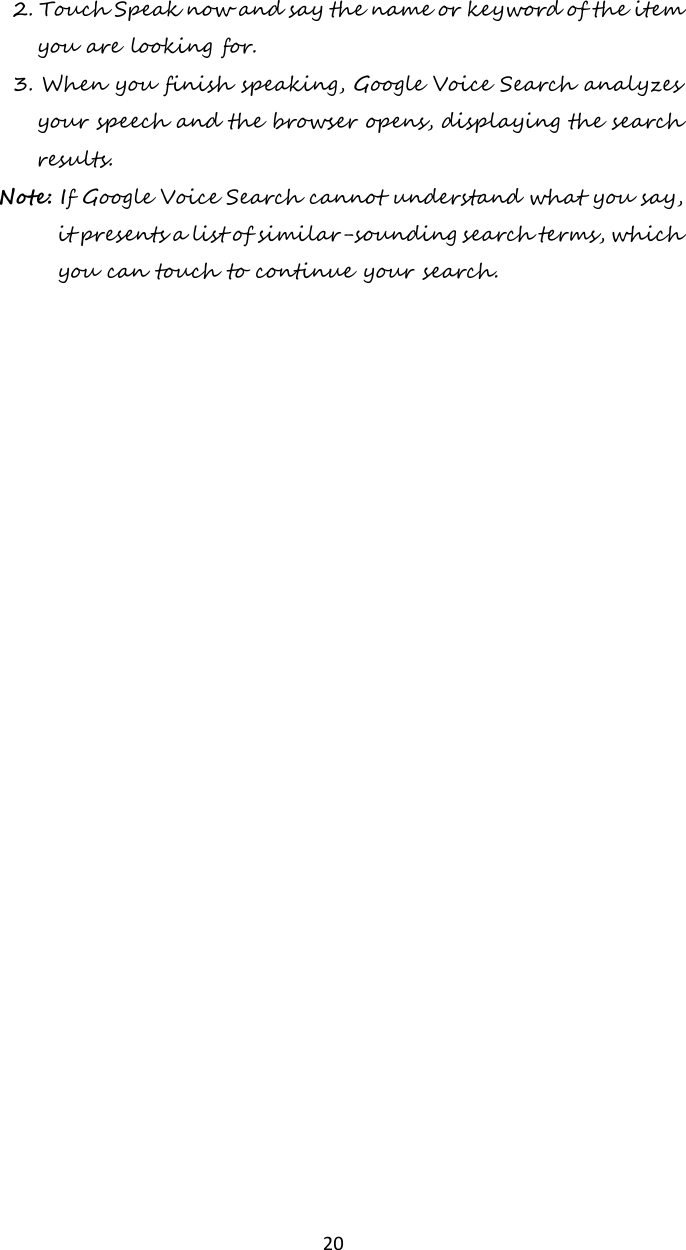   20 2. Touch Speak now and say the name or keyword of the item you are looking for. 3. When you finish speaking, Google Voice Search analyzes your speech and the browser opens, displaying the search results. Note: If Google Voice Search cannot understand what you say, it presents a list of similar-sounding search terms, which you can touch to continue your search.    
