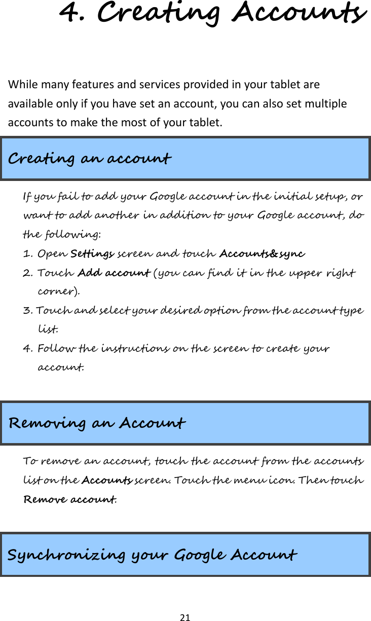   21 4. Creating Accounts While many features and services provided in your tablet are available only if you have set an account, you can also set multiple accounts to make the most of your tablet.       Creating an account If you fail to add your Google account in the initial setup, or want to add another in addition to your Google account, do the following: 1. Open Settings screen and touch Accounts&amp;sync 2. Touch Add account (you can find it in the upper right corner). 3. Touch and select your desired option from the account type list. 4. Follow the instructions on the screen to create your account.  Removing an Account To remove an account, touch the account from the accounts list on the Accounts screen. Touch the menu icon. Then touch Remove account.  Synchronizing your Google Account 