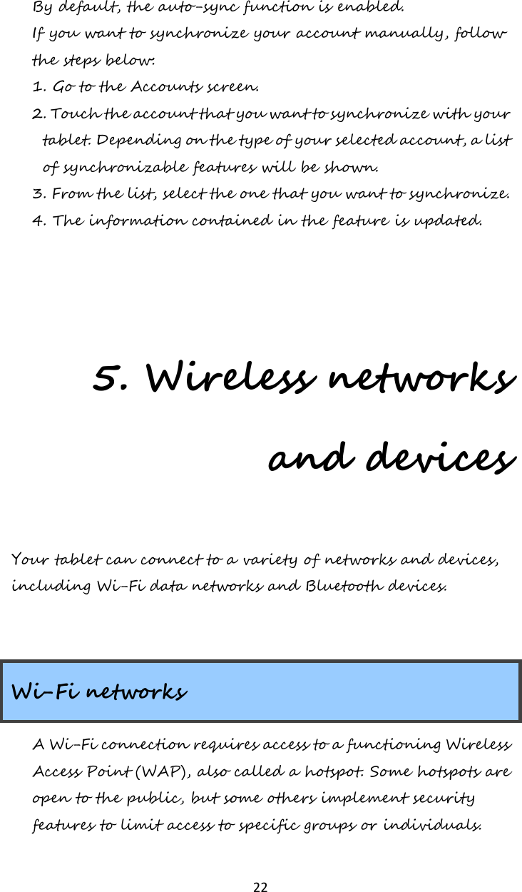   22 By default, the auto-sync function is enabled. If you want to synchronize your account manually, follow the steps below: 1. Go to the Accounts screen. 2. Touch the account that you want to synchronize with your tablet. Depending on the type of your selected account, a list of synchronizable features will be shown. 3. From the list, select the one that you want to synchronize. 4. The information contained in the feature is updated.    5. Wireless networks and devices Your tablet can connect to a variety of networks and devices, including Wi-Fi data networks and Bluetooth devices.   Wi-Fi networks A Wi-Fi connection requires access to a functioning Wireless Access Point (WAP), also called a hotspot. Some hotspots are open to the public, but some others implement security features to limit access to specific groups or individuals. 