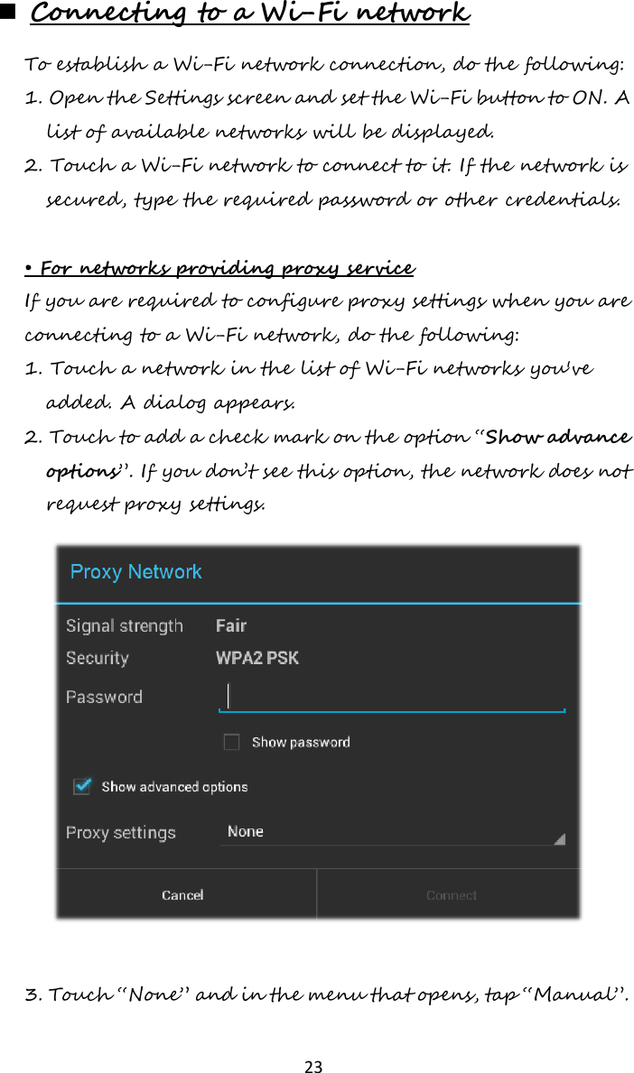   23   Connecting to a Wi-Fi network To establish a Wi-Fi network connection, do the following: 1. Open the Settings screen and set the Wi-Fi button to ON. A list of available networks will be displayed. 2. Touch a Wi-Fi network to connect to it. If the network is secured, type the required password or other credentials.  • For networks providing proxy service If you are required to configure proxy settings when you are connecting to a Wi-Fi network, do the following: 1. Touch a network in the list of Wi-Fi networks you&apos;ve added. A dialog appears. 2. Touch to add a check mark on the option “Show advance options”. If you don’t see this option, the network does not request proxy settings.   3. Touch “None” and in the menu that opens, tap “Manual”. 