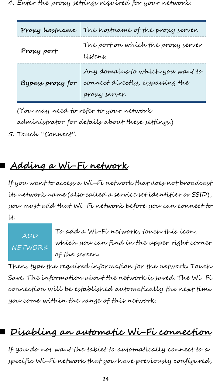   24 4. Enter the proxy settings required for your network:  Proxy hostname The hostname of the proxy server. Proxy port The port on which the proxy server listens. Bypass proxy for Any domains to which you want to connect directly, bypassing the proxy server. (You may need to refer to your network administrator for details about these settings.) 5. Touch “Connect”.   Adding a Wi-Fi network If you want to access a Wi-Fi network that does not broadcast its network name (also called a service set identifier or SSID), you must add that Wi-Fi network before you can connect to it. ADD NETWORK To add a Wi-Fi network, touch this icon, which you can find in the upper right corner of the screen. Then, type the required information for the network. Touch Save. The information about the network is saved. The Wi-Fi connection will be established automatically the next time you come within the range of this network.   Disabling an automatic Wi-Fi connection If you do not want the tablet to automatically connect to a specific Wi-Fi network that you have previously configured, 