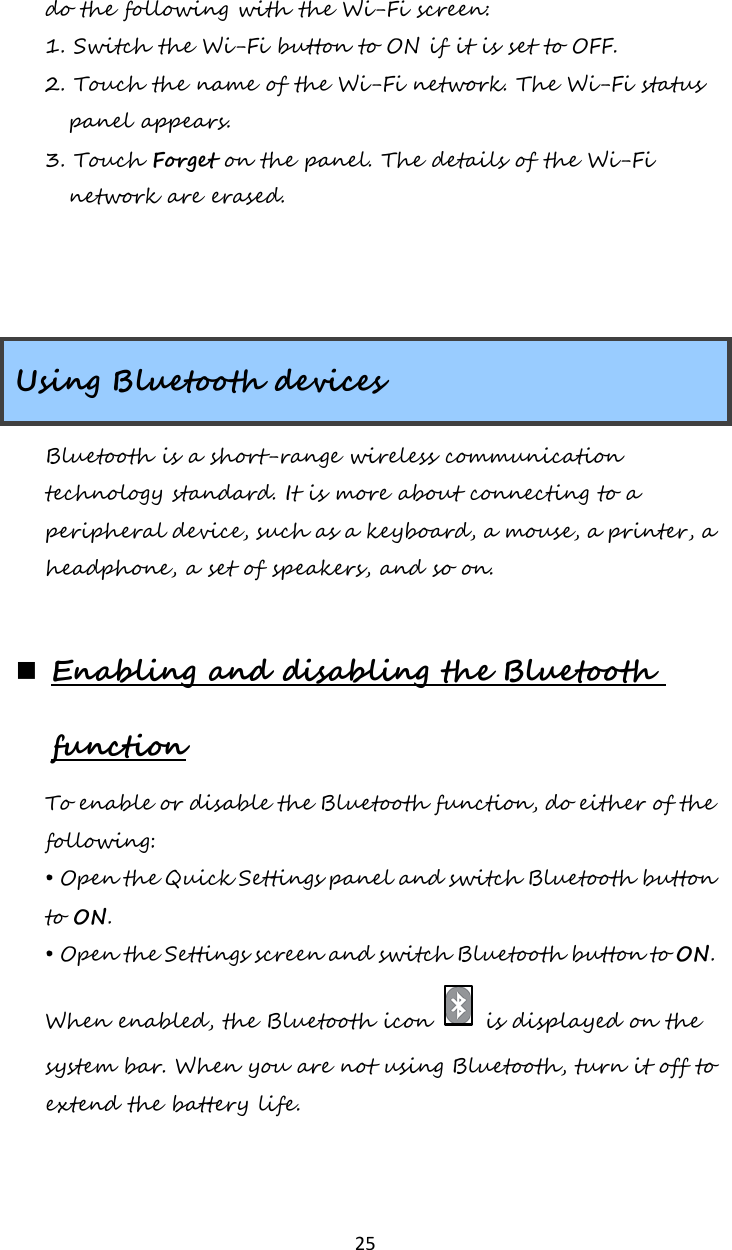   25 do the following with the Wi-Fi screen: 1. Switch the Wi-Fi button to ON if it is set to OFF. 2. Touch the name of the Wi-Fi network. The Wi-Fi status panel appears.  3. Touch Forget on the panel. The details of the Wi-Fi network are erased.    Using Bluetooth devices Bluetooth is a short-range wireless communication technology standard. It is more about connecting to a peripheral device, such as a keyboard, a mouse, a printer, a headphone, a set of speakers, and so on.   Enabling and disabling the Bluetooth function To enable or disable the Bluetooth function, do either of the following: • Open the Quick Settings panel and switch Bluetooth button to ON. • Open the Settings screen and switch Bluetooth button to ON. When enabled, the Bluetooth icon   is displayed on the system bar. When you are not using Bluetooth, turn it off to extend the battery life.  