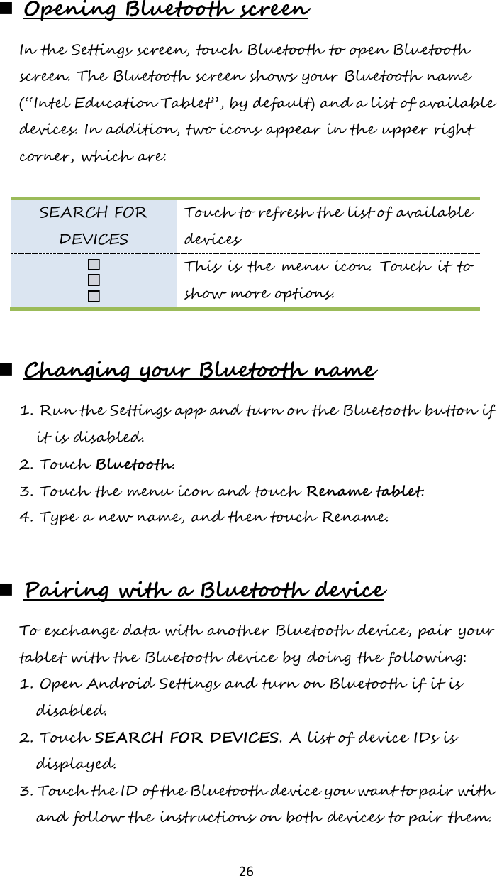   26  Opening Bluetooth screen In the Settings screen, touch Bluetooth to open Bluetooth screen. The Bluetooth screen shows your Bluetooth name (“Intel Education Tablet”, by default) and a list of available devices. In addition, two icons appear in the upper right corner, which are:  SEARCH FOR DEVICES Touch to refresh the list of available devices  This is  the  menu icon. Touch  it to show more options.   Changing your Bluetooth name 1. Run the Settings app and turn on the Bluetooth button if it is disabled. 2. Touch Bluetooth. 3. Touch the menu icon and touch Rename tablet. 4. Type a new name, and then touch Rename.   Pairing with a Bluetooth device To exchange data with another Bluetooth device, pair your tablet with the Bluetooth device by doing the following: 1. Open Android Settings and turn on Bluetooth if it is disabled. 2. Touch SEARCH FOR DEVICES. A list of device IDs is displayed. 3. Touch the ID of the Bluetooth device you want to pair with and follow the instructions on both devices to pair them. 