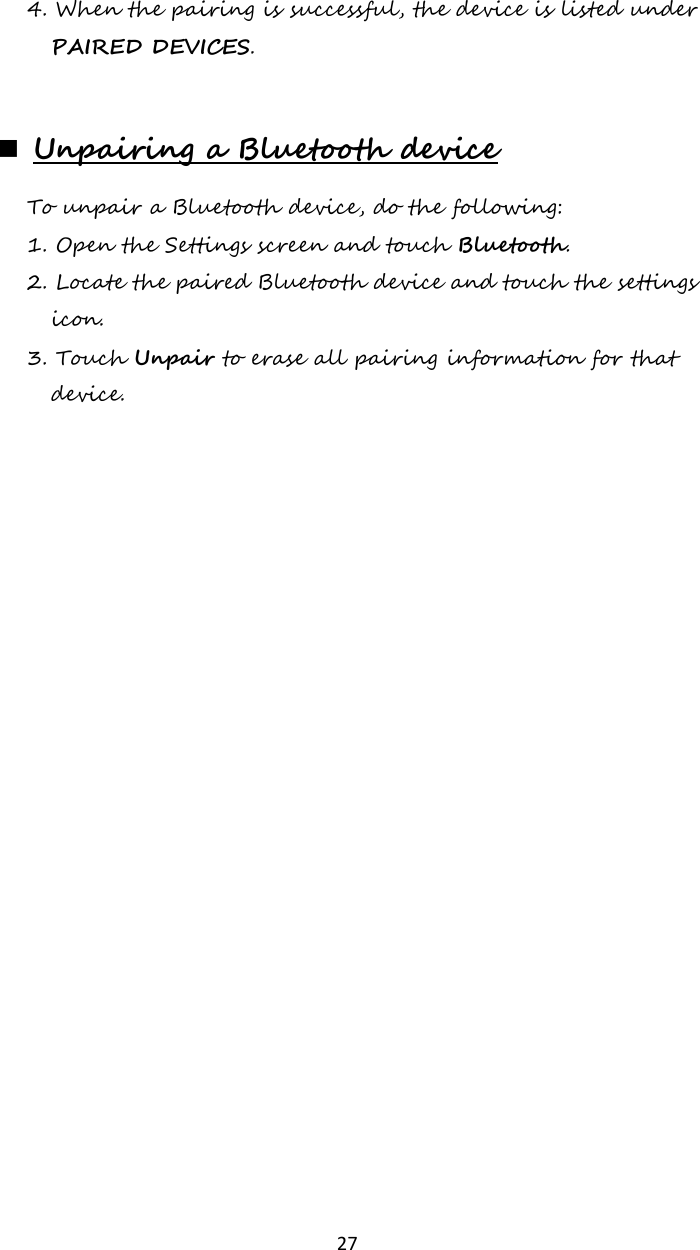   27 4. When the pairing is successful, the device is listed under PAIRED DEVICES.   Unpairing a Bluetooth device To unpair a Bluetooth device, do the following: 1. Open the Settings screen and touch Bluetooth. 2. Locate the paired Bluetooth device and touch the settings icon. 3. Touch Unpair to erase all pairing information for that device.     