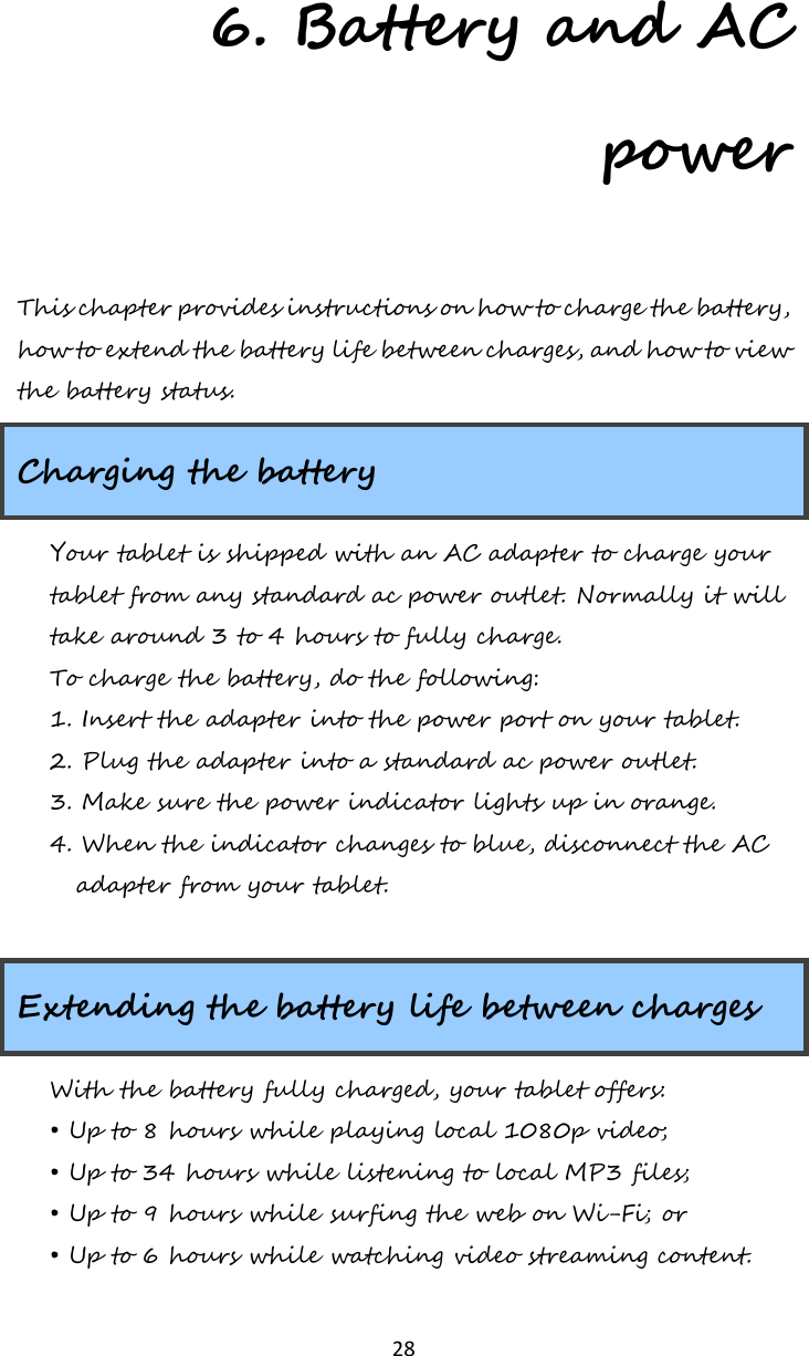   28 6. Battery and AC power This chapter provides instructions on how to charge the battery, how to extend the battery life between charges, and how to view the battery status. Charging the battery Your tablet is shipped with an AC adapter to charge your tablet from any standard ac power outlet. Normally it will take around 3 to 4 hours to fully charge. To charge the battery, do the following: 1. Insert the adapter into the power port on your tablet.  2. Plug the adapter into a standard ac power outlet. 3. Make sure the power indicator lights up in orange. 4. When the indicator changes to blue, disconnect the AC adapter from your tablet.  Extending the battery life between charges With the battery fully charged, your tablet offers: • Up to 8 hours while playing local 1080p video; • Up to 34 hours while listening to local MP3 files; • Up to 9 hours while surfing the web on Wi-Fi; or • Up to 6 hours while watching video streaming content. 