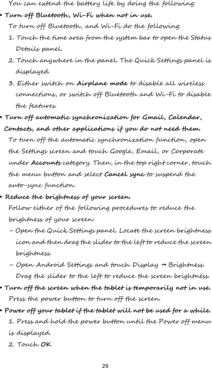   29  You can extend the battery life by doing the following: • Turn off Bluetooth, Wi-Fi when not in use. To turn off Bluetooth, and Wi-Fi do the following: 1. Touch the time area from the system bar to open the Status Details panel. 2. Touch anywhere in the panel. The Quick Settings panel is displayed. 3. Either switch on Airplane mode to disable all wireless connections, or switch off Bluetooth and Wi-Fi to disable the features. • Turn off automatic synchronization for Gmail, Calendar, Contacts, and other applications if you do not need them. To turn off the automatic synchronization function, open the Settings screen and touch Google, Email, or Corporate under Accounts category. Then, in the top right corner, touch the menu button and select Cancel sync to suspend the auto-sync function. • Reduce the brightness of your screen. Follow either of the following procedures to reduce the brightness of your screen: – Open the Quick Settings panel. Locate the screen brightness icon and then drag the slider to the left to reduce the screen brightness. – Open Android Settings and touch Display ➙ Brightness. Drag the slider to the left to reduce the screen brightness. • Turn off the screen when the tablet is temporarily not in use. Press the power button to turn off the screen. • Power off your tablet if the tablet will not be used for a while. 1. Press and hold the power button until the Power off menu is displayed. 2. Touch OK. 